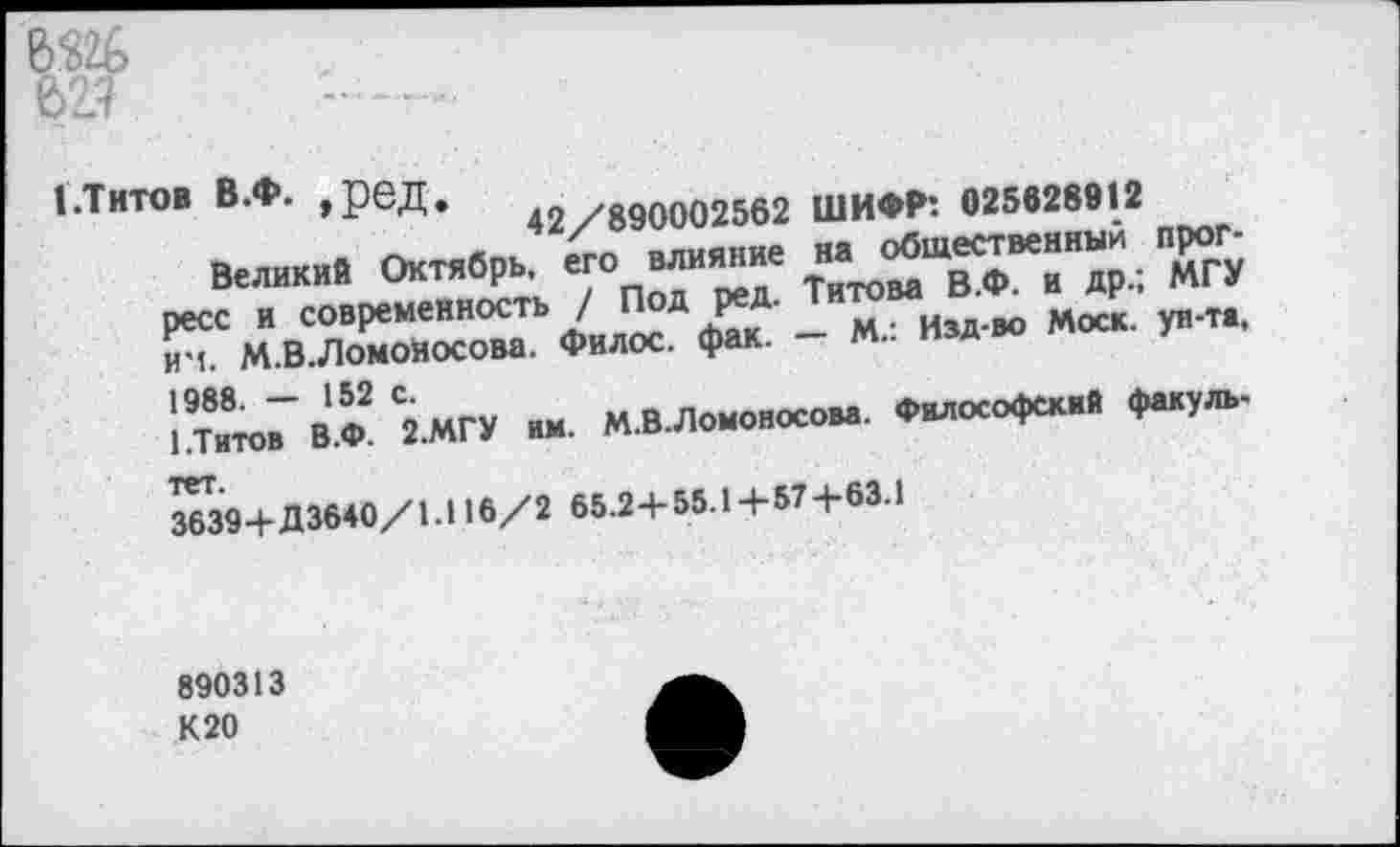 ﻿621
I.Титов В.Ф. ,рвД. 42/890002562 ШИФР: 025628912
Великий Октябрь, его 0ЛИ*”“е ^овд^Ф^^др.; "мГУ ресс и современность / Под ре . изд-во Моск, ун-та, 5гь М.В.ЛомоНосова. Филос. фак. - М.. изд во
1/ГитоГ” ВЖ С2ЖУ им- М.В.Ломоносова. Философский факуль-
3639+Д3640/1.И6/2 65.2+55.1+57+63.1
890313 К20